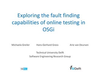 Exploring the fault finding
capabilities of online testing in
              OSGi

Michaela Greiler    Hans-Gerhard Gross           Arie van Deursen

                    Technical University Delft
               Software Engineering Research Group
 