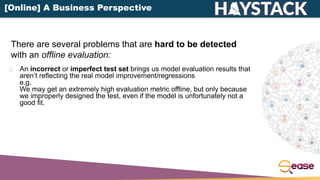 An incorrect or imperfect test set brings us model evaluation results that
aren’t reflecting the real model improvement/regressions
e.g.
We may get an extremely high evaluation metric offline, but only because
we improperly designed the test, even if the model is unfortunately not a
good fit.
There are several problems that are hard to be detected
with an offline evaluation:
[Online] A Business Perspective
 