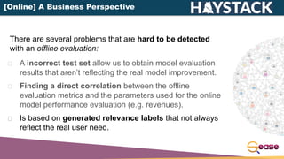 A incorrect test set allow us to obtain model evaluation
results that aren’t reflecting the real model improvement.
Finding a direct correlation between the offline
evaluation metrics and the parameters used for the online
model performance evaluation (e.g. revenues).
Is based on generated relevance labels that not always
reflect the real user need.
There are several problems that are hard to be detected
with an offline evaluation:
[Online] A Business Perspective
 
