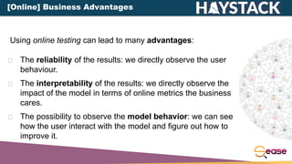 The reliability of the results: we directly observe the user
behaviour.
The interpretability of the results: we directly observe the
impact of the model in terms of online metrics the business
cares.
The possibility to observe the model behavior: we can see
how the user interact with the model and figure out how to
improve it.
Using online testing can lead to many advantages:
[Online] Business Advantages
 