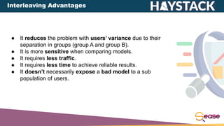 ● It reduces the problem with users’ variance due to their
separation in groups (group A and group B).
● It is more sensitive when comparing models.
● It requires less traffic.
● It requires less time to achieve reliable results.
● It doesn’t necessarily expose a bad model to a sub
population of users.
Interleaving Advantages
 