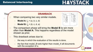 There are different types of interleaving:
Balanced Interleaving: alternate insertion with one model
having the priority.
DRAWBACK
When comparing two very similar models.
Model A: lA
= (a, b, c, d)
Model B: lB
= (b, c, d, a)
The comparison phase will bring the Model B to win more
often than Model A. This happens regardless of the model
chosen as prior.
This drawback arises due to:
the way in which the evaluation of the results is done.
the fact that model_B rank higher than model_A all documents
with the exception of a.
Balanced Interleaving
 