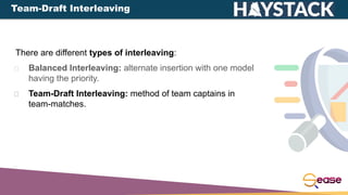 There are different types of interleaving:
Balanced Interleaving: alternate insertion with one model
having the priority.
Team-Draft Interleaving: method of team captains in
team-matches.
Team-Draft Interleaving
 
