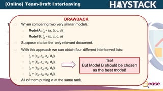 There are different types of interleaving:
Balanced Interleaving: alternate insertion with one model
having the priority.
Team-Draft Interleaving: method of team capitains in
team-matches.
DRAWBACK
When comparing two very similar models.
Model A: lA
= (a, b, c, d)
Model B: lB
= (b, c, d, a)
Suppose c to be the only relevant document.
With this approach we can obtain four different interleaved lists:
lI1
= (aA
, bB
, cA
, dB
)
lI2
= (bB
, aA
, cB
, dA
)
lI3
= (bB
, aA
, cA
, dB
)
lI4
= (aA
, bB
, cB
, dA
)
All of them putting c at the same rank.
Tie!
But Model B should be chosen
as the best model!
[Online] Team-Draft Interleaving
 