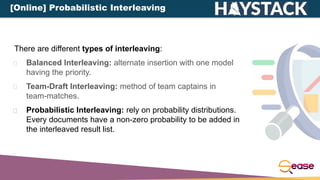 There are different types of interleaving:
Balanced Interleaving: alternate insertion with one model
having the priority.
Team-Draft Interleaving: method of team captains in
team-matches.
Probabilistic Interleaving: rely on probability distributions.
Every documents have a non-zero probability to be added in
the interleaved result list.
[Online] Probabilistic Interleaving
 