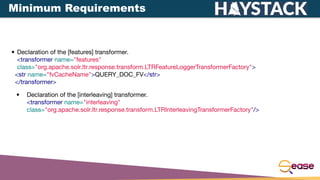 • Declaration of the [features] transformer.
<transformer name="features"
class="org.apache.solr.ltr.response.transform.LTRFeatureLoggerTransformerFactory">
<str name="fvCacheName">QUERY_DOC_FV</str>
</transformer>
• Declaration of the [interleaving] transformer.
<transformer name="interleaving"
class="org.apache.solr.ltr.response.transform.LTRInterleavingTransformerFactory"/>
Minimum Requirements
 