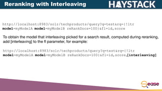http://localhost:8983/solr/techproducts/query?q=test&rq={!ltr
model=myModelA model=myModelB reRankDocs=100}&fl=id,score
To obtain the model that interleaving picked for a search result, computed during reranking,
add [interleaving] to the ﬂ parameter, for example:
http://localhost:8983/solr/techproducts/query?q=test&rq={!ltr
model=myModelA model=myModelB reRankDocs=100}&fl=id,score,
[interleaving]
Reranking with Interleaving
 