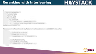 {
"responseHeader":{
"status":0,
"QTime":0,
"params":{
"q":"test",
"fl":"id,score,[interleaving]",
"rq":"{!ltr model=myModelA model=myModelB
reRankDocs=100}"}},
"response":{"numFound":2,"start":0,"maxScore":1.0005897,"docs":[
{
"id":"GB18030TEST",
"score":1.0005897,
"[interleaving]":"myModelB"},
{
"id":"UTF8TEST",
"score":0.79656565,
"[interleaving]":"myModelA"}]
}}
Reranking with Interleaving
 