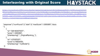 http://localhost:8983/solr/books/query?q=subjects%3A(%22England%20--%20Fiction%22%20
OR%20%22Mystery%20fiction%22)&rq={!ltr%20model=linearModel1%20model=_OriginalRanking
_%20reRankDocs=100%20efi.favouriteSubject=%22Mystery%20fiction%22%20efi.fromMobile=1
%20efi.age=25%20efi.userLanguage=%22en%22}&fl=id,title,subjects,downloads,score,[fea
tures],[interleaving]&debug=results
"response":{"numFound":2,"start":0,"maxScore":1.0005897,"docs
":[
{
"id":"GB18030TEST",
"score":1.0005897,
"[interleaving]":"_OriginalRanking_"},
{
"id":"UTF8TEST",
"score":0.79656565,
"[interleaving]":"myModel"}]
}}
Interleaving with Original Score
 