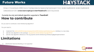 Future Works
http://localhost:8983/solr/techproducts/query?q=test&rq={!ltr model=myModelA model=myModelB
reRankDocs=100 interleavingAlgorithm=TeamDraft}&fl=id,score
Currently the only (and default) algorithm supported is 'TeamDraft'.
How to contribute
Do you want to contribute a new Interleaving Algorithm?
You just need to :
● implement the solr/contrib/ltr/src/java/org/apache/solr/ltr/interleaving/Interleaving.java interface in a new class
● add the new algorithm in the package: org.apache.solr.ltr.interleaving.algorithms
● add the new algorithm reference in the org.apache.solr.ltr.interleaving.Interleaving#getImplementation
Limitations
● [Distributed Search] Sharding is not supported
 