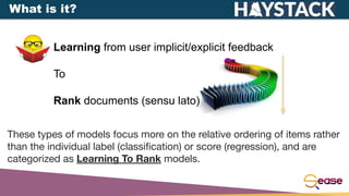 Learning from user implicit/explicit feedback
To
Rank documents (sensu lato)
These types of models focus more on the relative ordering of items rather
than the individual label (classiﬁcation) or score (regression), and are
categorized as Learning To Rank models.
What is it?
 
