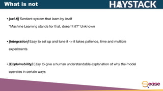 • [sci-fi] Sentient system that learn by itself
“Machine Learning stands for that, doesn’t it?” Unknown
• [Integration] Easy to set up and tune it -> it takes patience, time and multiple
experiments
• [Explainability] Easy to give a human understandable explanation of why the model
operates in certain ways
What is not
 