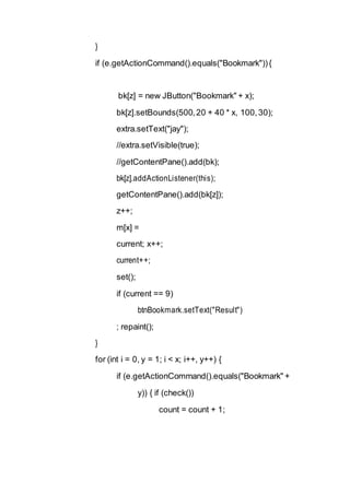 }
if (e.getActionCommand().equals("Bookmark")){
bk[z] = new JButton("Bookmark" + x);
bk[z].setBounds(500,20 + 40 * x, 100,30);
extra.setText("jay");
//extra.setVisible(true);
//getContentPane().add(bk);
bk[z].addActionListener(this);
getContentPane().add(bk[z]);
z++;
m[x] =
current; x++;
current++;
set();
if (current == 9)
btnBookmark.setText("Result")
; repaint();
}
for (int i = 0, y = 1; i < x; i++, y++) {
if (e.getActionCommand().equals("Bookmark" +
y)) { if (check())
count = count + 1;
 
