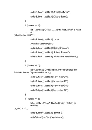 radioButton[2].setText("AmalEI-Mohtar");
radioButton[3].setText("DikshaBasu");
}
if (current == 4) {
label.setText("Que5: .........is the first woman to head
a
public sectorbank?");
radioButton[0].setText(" Usha
Ananthasubramanyan");
radioButton[1].setText("BairajKhanna");
radioButton[2].setText("Shikha Sharma");
radioButton[3].setText("Arundhati Bhattacharya");
}
if (current == 5) {
label.setText("Que6:Indian Army celebrated the
Poonch Link-up Day on which date?");
radioButton[0].setText("November21");
radioButton[1].setText("November25");
radioButton[2].setText("November24");
radioButton[3].setText("November 23");
}
if (current == 6) {
label.setText("Que7:The first Indian State to go
wholley
organic is -?");
radioButton[0].setText(" Sikkim");
radioButton[1].setText("Meghalaya");
 