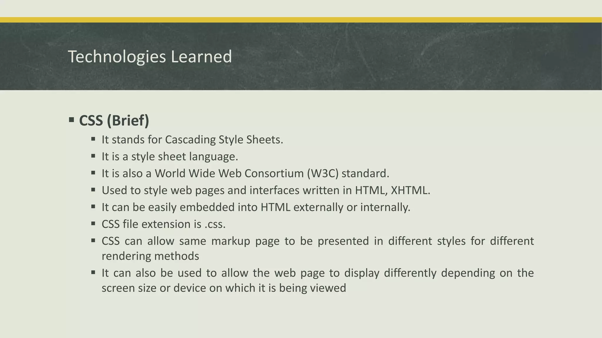 Technologies Learned
 CSS (Brief)
 It stands for Cascading Style Sheets.
 It is a style sheet language.
 It is also a World Wide Web Consortium (W3C) standard.
 Used to style web pages and interfaces written in HTML, XHTML.
 It can be easily embedded into HTML externally or internally.
 CSS file extension is .css.
 CSS can allow same markup page to be presented in different styles for different
rendering methods
 It can also be used to allow the web page to display differently depending on the
screen size or device on which it is being viewed
 