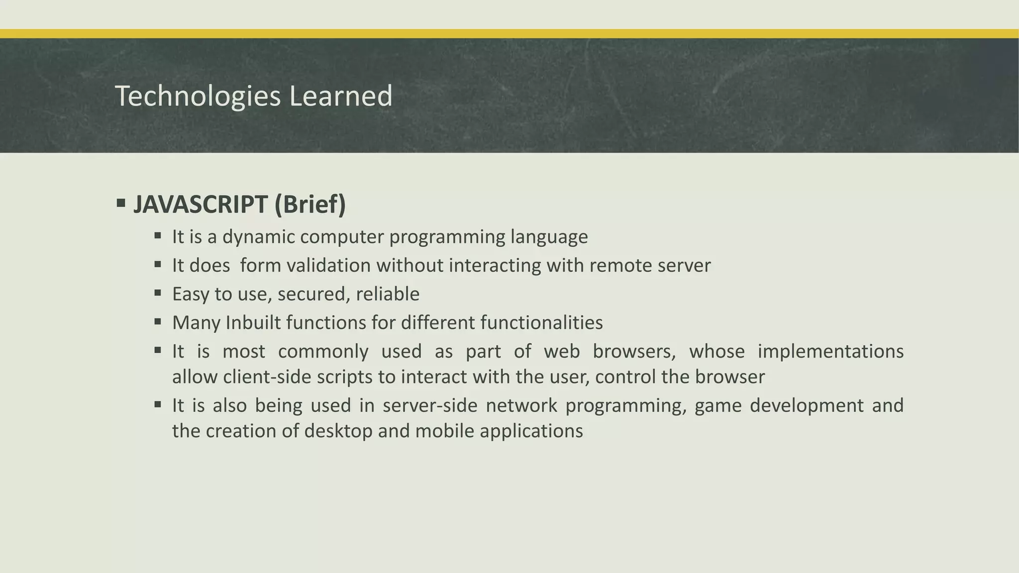 Technologies Learned
 JAVASCRIPT (Brief)
 It is a dynamic computer programming language
 It does form validation without interacting with remote server
 Easy to use, secured, reliable
 Many Inbuilt functions for different functionalities
 It is most commonly used as part of web browsers, whose implementations
allow client-side scripts to interact with the user, control the browser
 It is also being used in server-side network programming, game development and
the creation of desktop and mobile applications
 