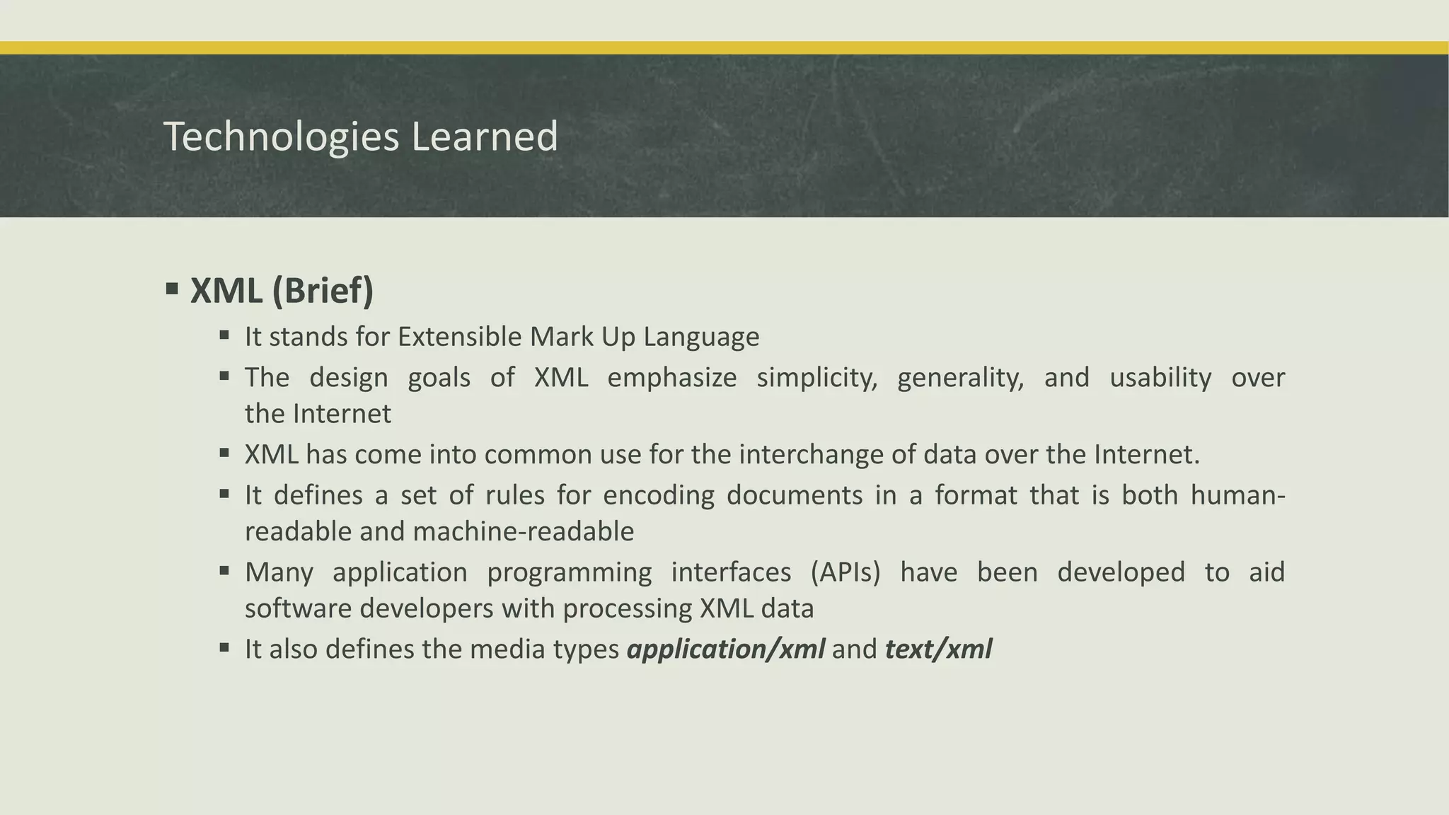 Technologies Learned
 XML (Brief)
 It stands for Extensible Mark Up Language
 The design goals of XML emphasize simplicity, generality, and usability over
the Internet
 XML has come into common use for the interchange of data over the Internet.
 It defines a set of rules for encoding documents in a format that is both human-
readable and machine-readable
 Many application programming interfaces (APIs) have been developed to aid
software developers with processing XML data
 It also defines the media types application/xml and text/xml
 