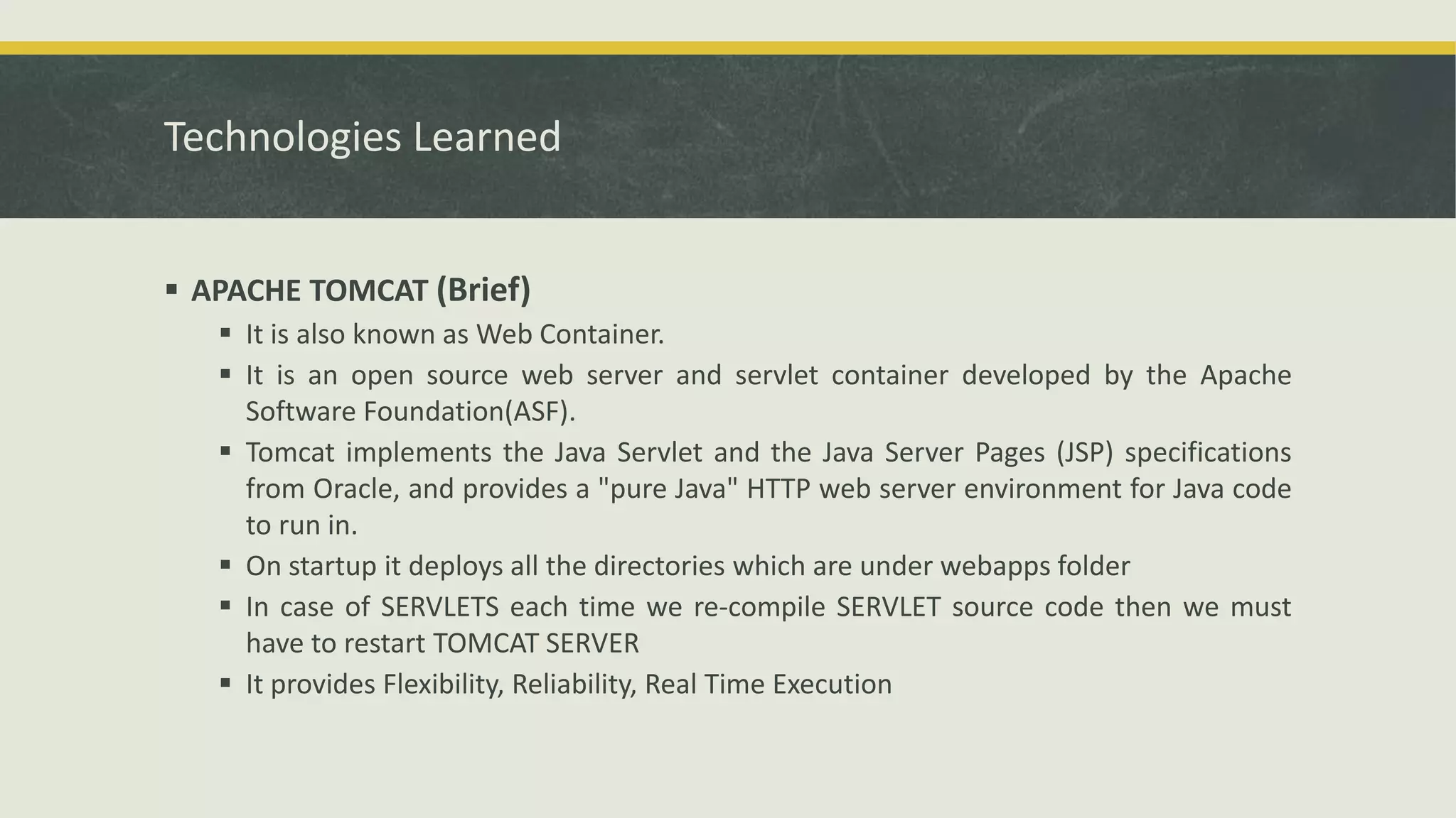 Technologies Learned
 APACHE TOMCAT (Brief)
 It is also known as Web Container.
 It is an open source web server and servlet container developed by the Apache
Software Foundation(ASF).
 Tomcat implements the Java Servlet and the Java Server Pages (JSP) specifications
from Oracle, and provides a "pure Java" HTTP web server environment for Java code
to run in.
 On startup it deploys all the directories which are under webapps folder
 In case of SERVLETS each time we re-compile SERVLET source code then we must
have to restart TOMCAT SERVER
 It provides Flexibility, Reliability, Real Time Execution
 