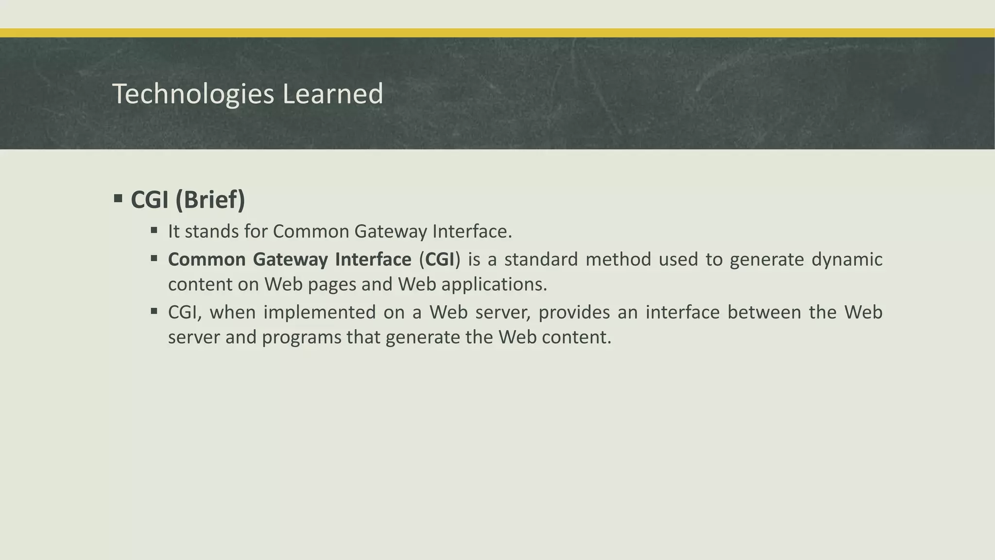 Technologies Learned
 CGI (Brief)
 It stands for Common Gateway Interface.
 Common Gateway Interface (CGI) is a standard method used to generate dynamic
content on Web pages and Web applications.
 CGI, when implemented on a Web server, provides an interface between the Web
server and programs that generate the Web content.
 