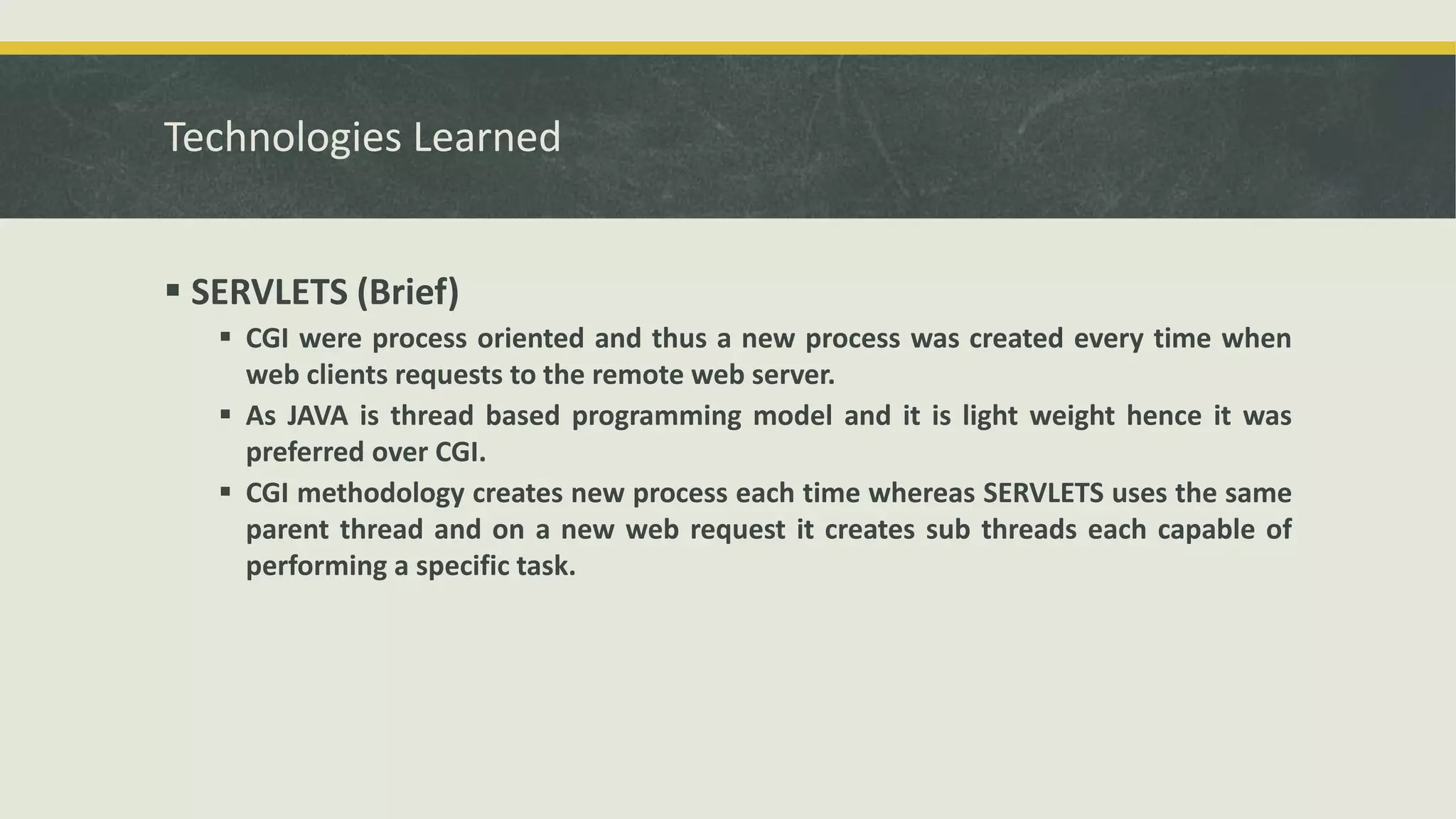 Technologies Learned
 SERVLETS (Brief)
 CGI were process oriented and thus a new process was created every time when
web clients requests to the remote web server.
 As JAVA is thread based programming model and it is light weight hence it was
preferred over CGI.
 CGI methodology creates new process each time whereas SERVLETS uses the same
parent thread and on a new web request it creates sub threads each capable of
performing a specific task.
 