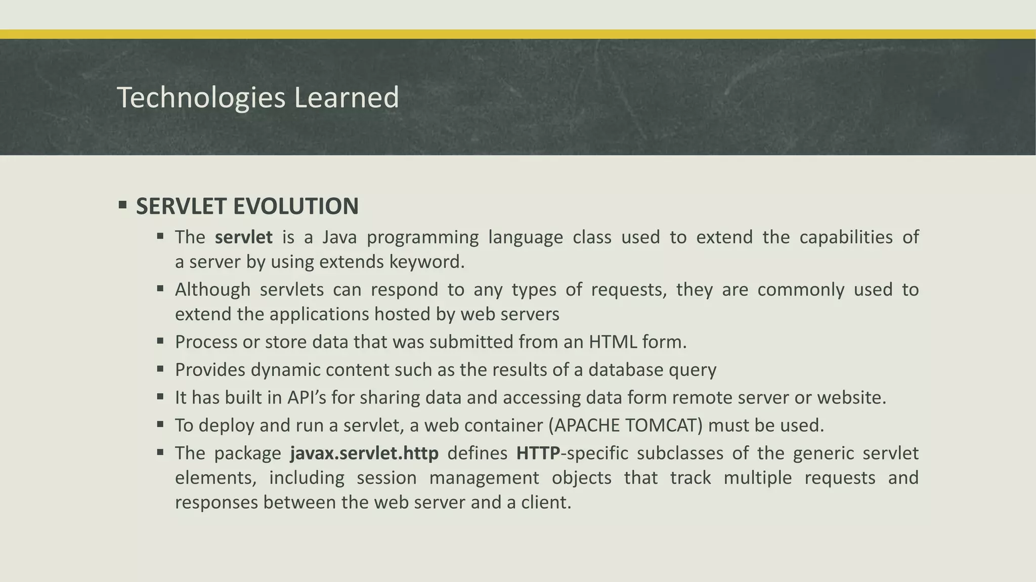 Technologies Learned
 SERVLET EVOLUTION
 The servlet is a Java programming language class used to extend the capabilities of
a server by using extends keyword.
 Although servlets can respond to any types of requests, they are commonly used to
extend the applications hosted by web servers
 Process or store data that was submitted from an HTML form.
 Provides dynamic content such as the results of a database query
 It has built in API’s for sharing data and accessing data form remote server or website.
 To deploy and run a servlet, a web container (APACHE TOMCAT) must be used.
 The package javax.servlet.http defines HTTP-specific subclasses of the generic servlet
elements, including session management objects that track multiple requests and
responses between the web server and a client.
 