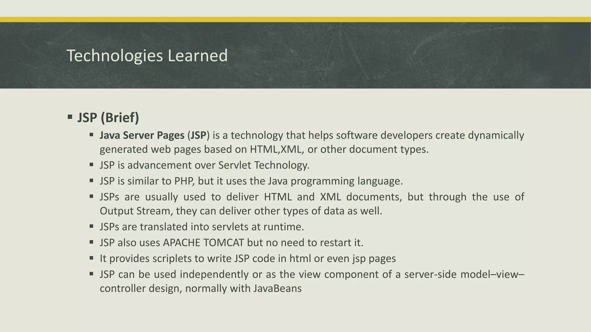 Technologies Learned
 JSP (Brief)
 Java Server Pages (JSP) is a technology that helps software developers create dynamically
generated web pages based on HTML,XML, or other document types.
 JSP is advancement over Servlet Technology.
 JSP is similar to PHP, but it uses the Java programming language.
 JSPs are usually used to deliver HTML and XML documents, but through the use of
Output Stream, they can deliver other types of data as well.
 JSPs are translated into servlets at runtime.
 JSP also uses APACHE TOMCAT but no need to restart it.
 It provides scriplets to write JSP code in html or even jsp pages
 JSP can be used independently or as the view component of a server-side model–view–
controller design, normally with JavaBeans
 