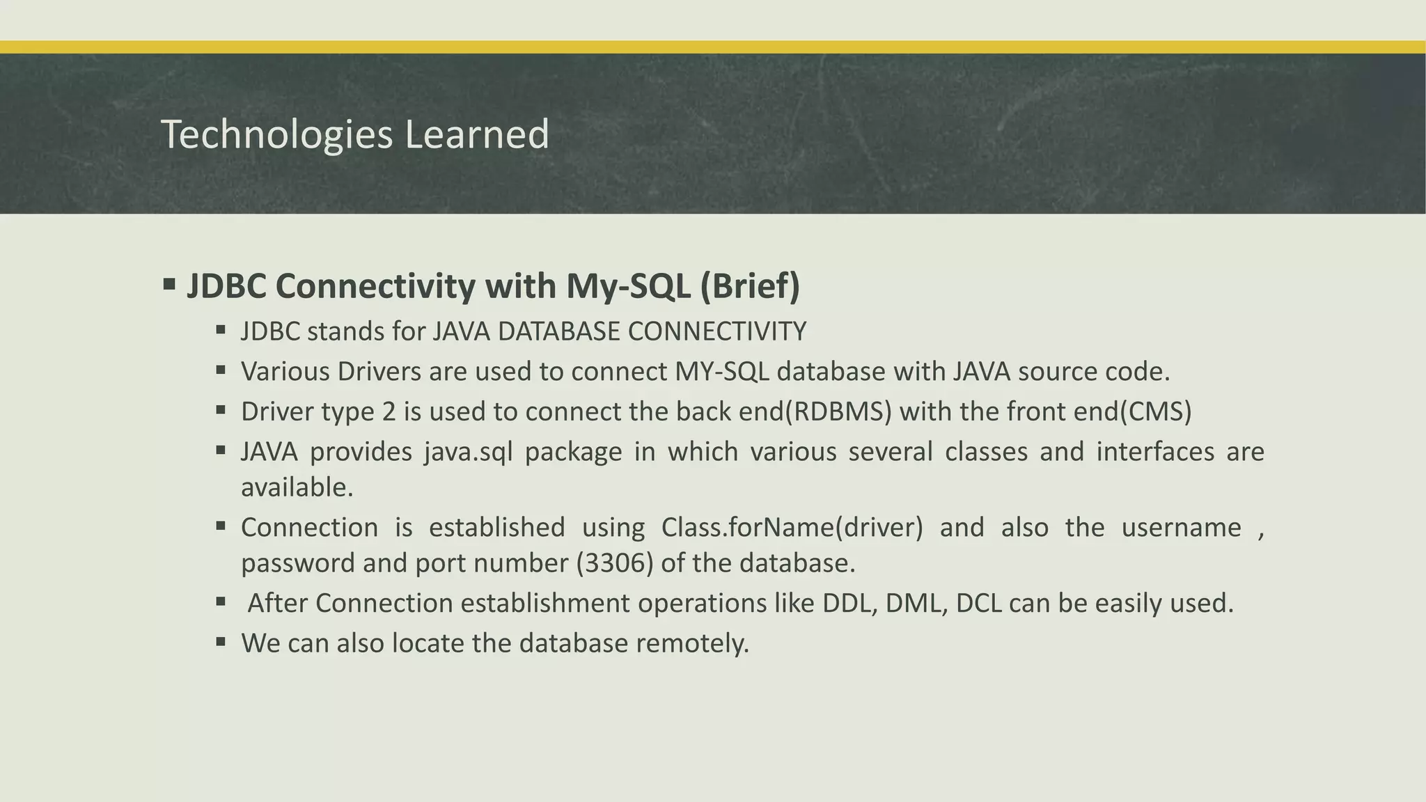 Technologies Learned
 JDBC Connectivity with My-SQL (Brief)
 JDBC stands for JAVA DATABASE CONNECTIVITY
 Various Drivers are used to connect MY-SQL database with JAVA source code.
 Driver type 2 is used to connect the back end(RDBMS) with the front end(CMS)
 JAVA provides java.sql package in which various several classes and interfaces are
available.
 Connection is established using Class.forName(driver) and also the username ,
password and port number (3306) of the database.
 After Connection establishment operations like DDL, DML, DCL can be easily used.
 We can also locate the database remotely.
 
