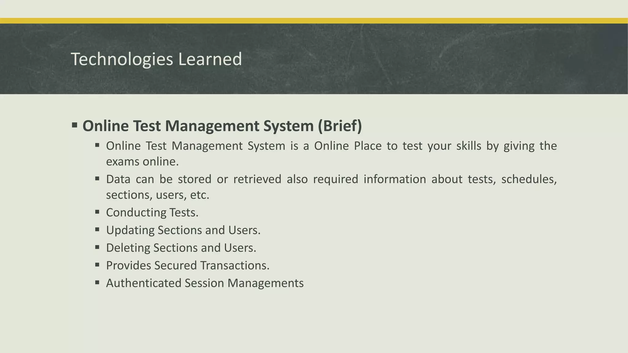 Technologies Learned
 Online Test Management System (Brief)
 Online Test Management System is a Online Place to test your skills by giving the
exams online.
 Data can be stored or retrieved also required information about tests, schedules,
sections, users, etc.
 Conducting Tests.
 Updating Sections and Users.
 Deleting Sections and Users.
 Provides Secured Transactions.
 Authenticated Session Managements
 