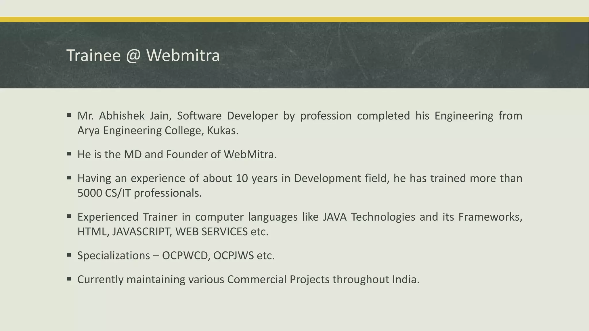 Trainee @ Webmitra
 Mr. Abhishek Jain, Software Developer by profession completed his Engineering from
Arya Engineering College, Kukas.
 He is the MD and Founder of WebMitra.
 Having an experience of about 10 years in Development field, he has trained more than
5000 CS/IT professionals.
 Experienced Trainer in computer languages like JAVA Technologies and its Frameworks,
HTML, JAVASCRIPT, WEB SERVICES etc.
 Specializations – OCPWCD, OCPJWS etc.
 Currently maintaining various Commercial Projects throughout India.
 