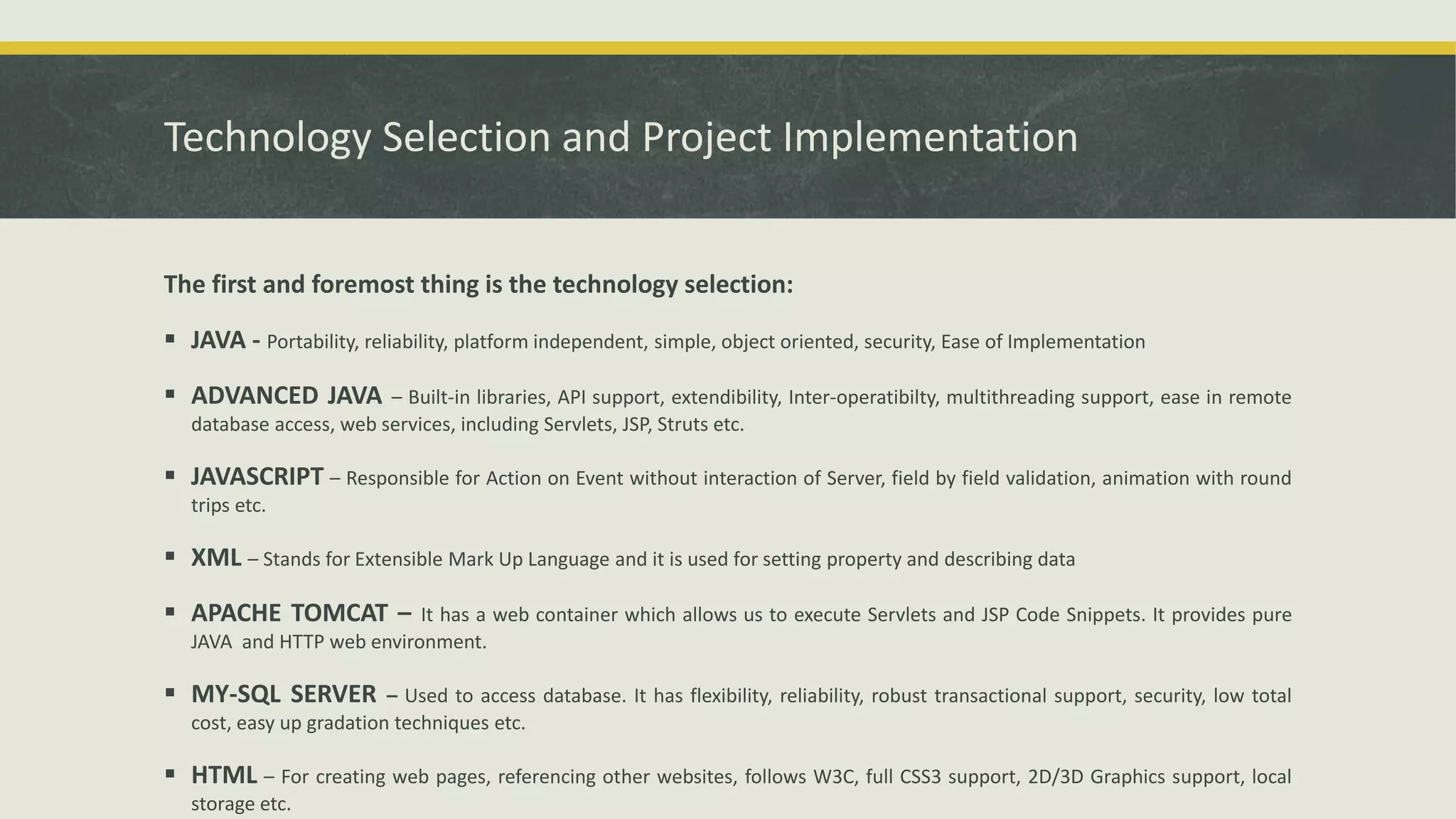 Technology Selection and Project Implementation
The first and foremost thing is the technology selection:
 JAVA - Portability, reliability, platform independent, simple, object oriented, security, Ease of Implementation
 ADVANCED JAVA – Built-in libraries, API support, extendibility, Inter-operatibilty, multithreading support, ease in remote
database access, web services, including Servlets, JSP, Struts etc.
 JAVASCRIPT – Responsible for Action on Event without interaction of Server, field by field validation, animation with round
trips etc.
 XML – Stands for Extensible Mark Up Language and it is used for setting property and describing data
 APACHE TOMCAT – It has a web container which allows us to execute Servlets and JSP Code Snippets. It provides pure
JAVA and HTTP web environment.
 MY-SQL SERVER – Used to access database. It has flexibility, reliability, robust transactional support, security, low total
cost, easy up gradation techniques etc.
 HTML – For creating web pages, referencing other websites, follows W3C, full CSS3 support, 2D/3D Graphics support, local
storage etc.
 