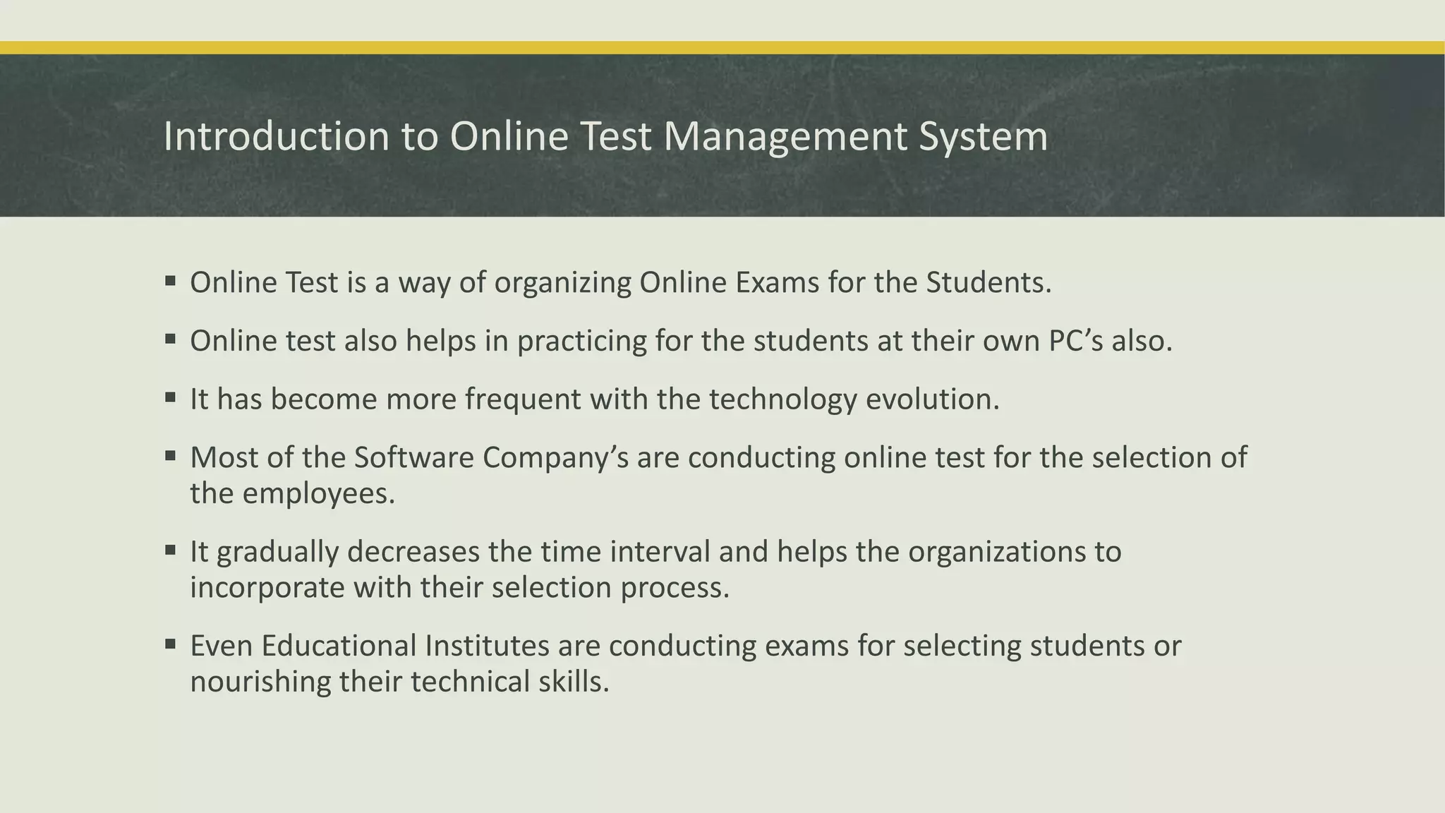 Introduction to Online Test Management System
 Online Test is a way of organizing Online Exams for the Students.
 Online test also helps in practicing for the students at their own PC’s also.
 It has become more frequent with the technology evolution.
 Most of the Software Company’s are conducting online test for the selection of
the employees.
 It gradually decreases the time interval and helps the organizations to
incorporate with their selection process.
 Even Educational Institutes are conducting exams for selecting students or
nourishing their technical skills.
 