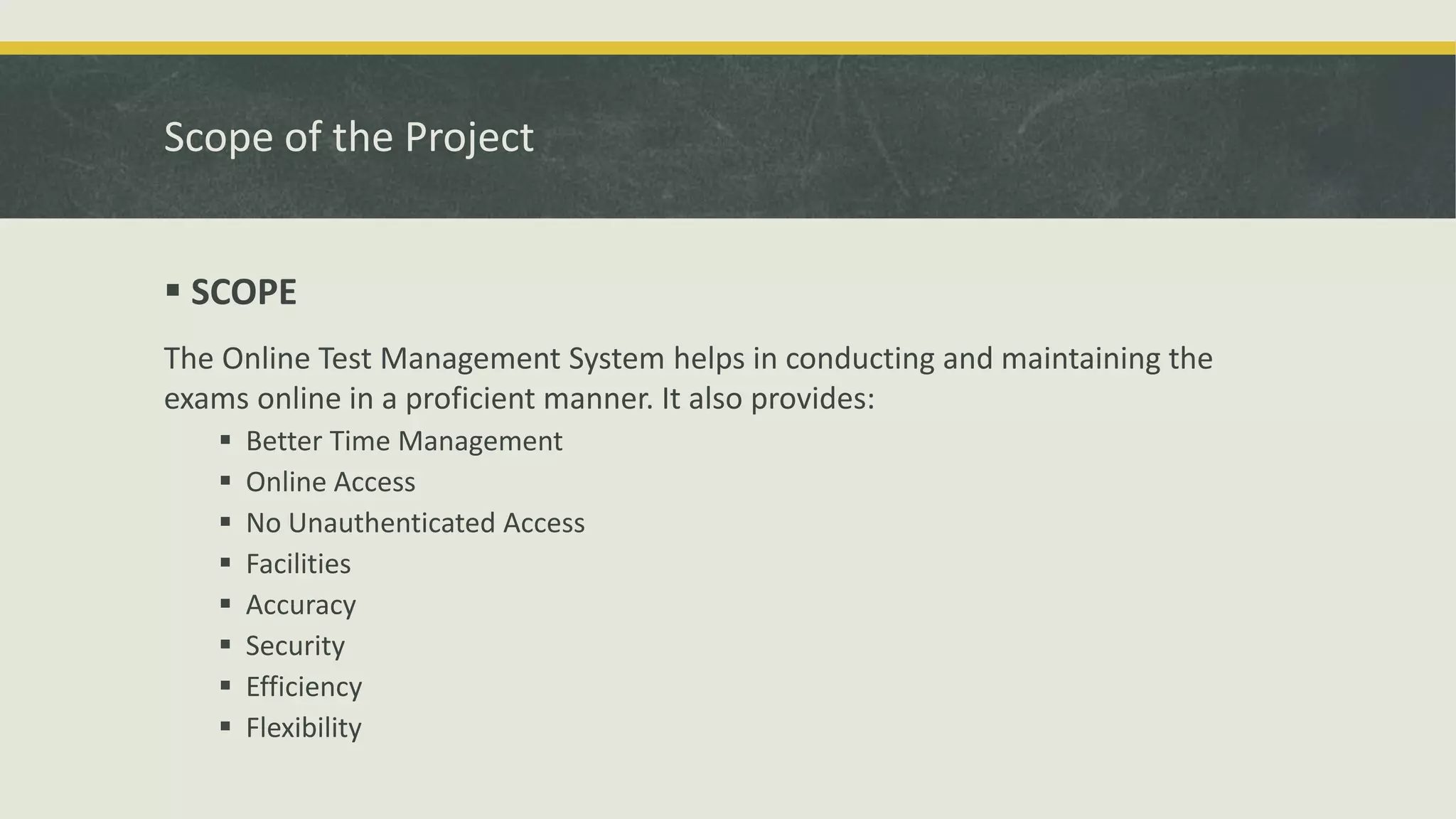 Scope of the Project
 SCOPE
The Online Test Management System helps in conducting and maintaining the
exams online in a proficient manner. It also provides:
 Better Time Management
 Online Access
 No Unauthenticated Access
 Facilities
 Accuracy
 Security
 Efficiency
 Flexibility
 