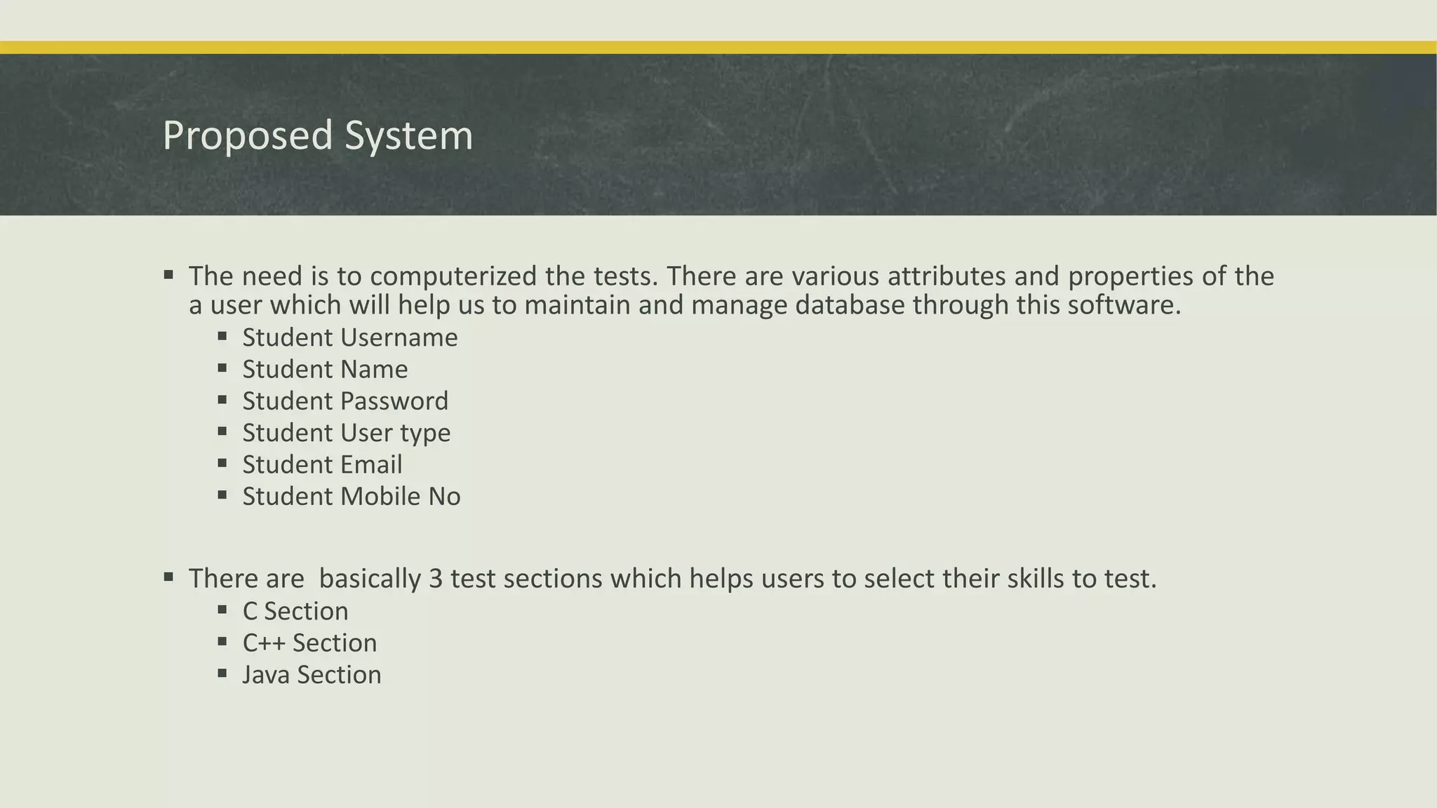 Proposed System
 The need is to computerized the tests. There are various attributes and properties of the
a user which will help us to maintain and manage database through this software.
 Student Username
 Student Name
 Student Password
 Student User type
 Student Email
 Student Mobile No
 There are basically 3 test sections which helps users to select their skills to test.
 C Section
 C++ Section
 Java Section
 