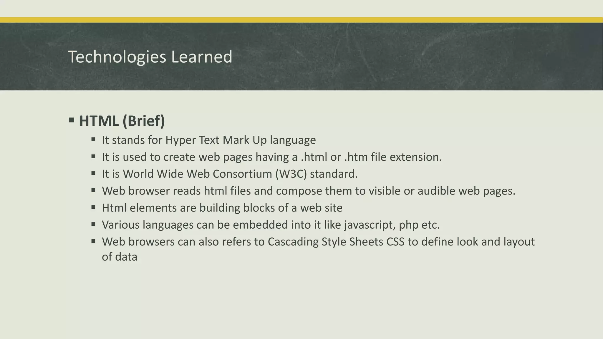 Technologies Learned
 HTML (Brief)
 It stands for Hyper Text Mark Up language
 It is used to create web pages having a .html or .htm file extension.
 It is World Wide Web Consortium (W3C) standard.
 Web browser reads html files and compose them to visible or audible web pages.
 Html elements are building blocks of a web site
 Various languages can be embedded into it like javascript, php etc.
 Web browsers can also refers to Cascading Style Sheets CSS to define look and layout
of data
 