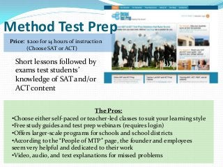Method Test Prep
Price: $200 for 14 hours of instruction
       (Choose SAT or ACT)

  Short lessons followed by
  exams test students’
  knowledge of SAT and/or
  ACT content

                                 The Pros:
 •Choose either self-paced or teacher-led classes to suit your learning style
 •Free study guides and test prep webinars (requires login)
 •Offers larger-scale programs for schools and school districts
 •According to the “People of MTP” page, the founder and employees
 seem very helpful and dedicated to their work
 •Video, audio, and text explanations for missed problems
 
