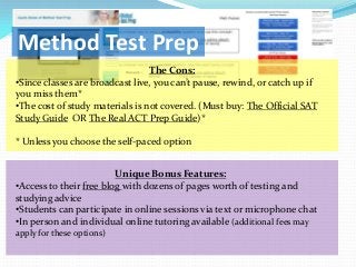 Method Test Prep
                                 The Cons:
•Since classes are broadcast live, you can’t pause, rewind, or catch up if
you miss them*
•The cost of study materials is not covered. (Must buy: The Official SAT
Study Guide OR The Real ACT Prep Guide)*

* Unless you choose the self-paced option


                         Unique Bonus Features:
•Access to their free blog with dozens of pages worth of testing and
studying advice
•Students can participate in online sessions via text or microphone chat
•In person and individual online tutoring available (additional fees may
apply for these options)
 
