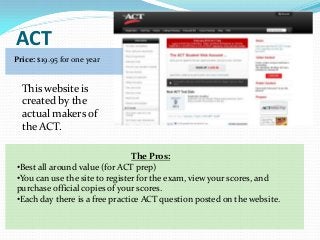ACT
Price: $19.95 for one year


  This website is
  created by the
  actual makers of
  the ACT.

                                The Pros:
•Best all around value (for ACT prep)
•You can use the site to register for the exam, view your scores, and
purchase official copies of your scores.
•Each day there is a free practice ACT question posted on the website.
 