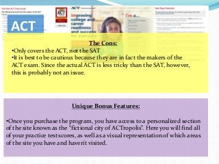ACT
                                  The Cons:
  •Only covers the ACT, not the SAT
  •It is best to be cautious because they are in fact the makers of the
  ACT exam. Since the actual ACT is less tricky than the SAT, however,
  this is probably not an issue.




                          Unique Bonus Features:

•Once you purchase the program, you have access to a personalized section
of the site known as the “fictional city of ACTropolis”. Here you will find all
of your practice test scores, as well as a visual representation of which areas
of the site you have and haven’t visited.
 