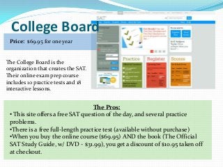 College Board
 Price: $69.95 for one year


The College Board is the
organization that creates the SAT.
Their online exam prep course
includes 10 practice tests and 18
interactive lessons.


                                   The Pros:
 • This site offers a free SAT question of the day, and several practice
 problems.
 •There is a free full-length practice test (available without purchase)
 •When you buy the online course ($69.95) AND the book (The Official
 SAT Study Guide, w/ DVD - $31.99), you get a discount of $10.95 taken off
 at checkout.
 