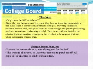 College Board
                                  The Cons:
•Only covers the SAT, not the ACT
•Since they are the makers of the exam, they have an incentive to maintain a
bell curve when it comes to student test scores (i.e., they may want good
students to score well, average students to score average, and poorly performing
students to continue performing poorly). There is no evidence that this has
affected their preparation techniques, but it is best to be aware of that fact
when considering this program.



                        Unique Bonus Features
•You use the same website to actually register for the SAT.
•This website allows you to view your scores and purchase official
copies of your scores to send to universities.
 