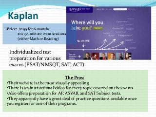 Kaplan
Price: $299 for 6 months
      $20 90-minute cram sessions
      (either Math or Reading)


 Individualized test
 preparation for various
 exams (PSAT/NMSQT, SAT, ACT)

                                 The Pros:
•Their website is the most visually appealing.
•There is an instructional video for every topic covered on the exams
•Also offers preparation for AP, ASVAB, and SAT Subject tests.
•They apparently have a great deal of practice questions available once
you register for one of their programs.
 