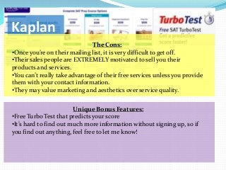 Kaplan
                               The Cons:
•Once you’re on their mailing list, it is very difficult to get off.
•Their sales people are EXTREMELY motivated to sell you their
products and services.
•You can’t really take advantage of their free services unless you provide
them with your contact information.
•They may value marketing and aesthetics over service quality.

                        Unique Bonus Features:
•Free Turbo Test that predicts your score
•It’s hard to find out much more information without signing up, so if
you find out anything, feel free to let me know!
 