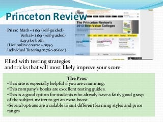 Princeton Review
 Price: Math= $169 (self-guided)
         Verbal= $169 (self-guided)
         $299 for both
 (Live online course = $599
 Individual Tutoring $2760-$6600)

Filled with testing strategies
and tricks that will most likely improve your score
                                    The Pros:
 •This site is especially helpful if you are cramming.
 •This company’s books are excellent testing guides.
 •This is a good option for students who already have a fairly good grasp
 of the subject matter to get an extra boost
 •Several options are available to suit different learning styles and price
 ranges
 
