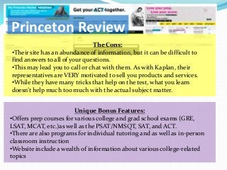 Princeton Review
                               The Cons:
•Their site has an abundance of information, but it can be difficult to
find answers to all of your questions.
•This may lead you to call or chat with them. As with Kaplan, their
representatives are VERY motivated to sell you products and services.
•While they have many tricks that help on the test, what you learn
doesn’t help much too much with the actual subject matter.


                         Unique Bonus Features:
•Offers prep courses for various college and grad school exams (GRE,
LSAT, MCAT, etc.)as well as the PSAT/NMSQT, SAT, and ACT.
•There are also programs for individual tutoring and as well as in-person
classroom instruction
•Website include a wealth of information about various college-related
topics
 