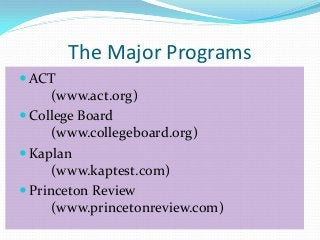 The Major Programs
 ACT
      (www.act.org)
 College Board
      (www.collegeboard.org)
 Kaplan
      (www.kaptest.com)
 Princeton Review
      (www.princetonreview.com)
 