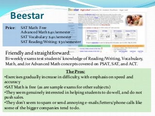 Beestar
Price:   SAT Math: Free
         Advanced Math $40/semester
         SAT Vocabulary: $40/semester
         SAT Reading/Writing: $30/semester


Friendly and straightforward.
Bi-weekly exams test students’ knowledge of Reading/Writing, Vocabulary,
Math, and/or Advanced Math concepts covered on PSAT, SAT, and ACT.
                                   The Pros:
•Exercises gradually increase in difficulty, with emphasis on speed and
accuracy
•SAT Math is free (as are sample exams for other subjects)
•They seem genuinely interested in helping students to do well, and do not
push sales.
•They don’t seem to spam or send annoying e-mails/letters/phone calls like
some of the bigger companies tend to do.
 