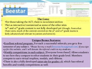 Beestar
                                  The Cons:
 •For those taking the ACT, there is no science section
 •Not as interactive/customized as some of the other sites
 •11th and 12th grade content is not fully developed yet (though, from what
 I have seen, much of the content covered on the 9th and 10th grade exams is
 fairly advanced and relevant to juniors and seniors).

                           Unique Bonus Features:
•Excellent referral program. For each 2 successful referrals, you get a free
semester of any subject. *Please list my e-mail (love2teach101@gmail.com) if you sign
up for this website, and I will donate the referral credit to my students.
•Weekly competitions in each subject. [Everyone loves these!] Allows students
to see how they compare to other students in their grade level. Members
compete to earn virtual trophies, medals, and ribbons.
•There is also a fully developed sister site for grades 1-8, which has referral
benefits and weekly competitions as well.
 