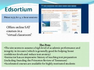Edsortium
Price: $575 for 4, 2-hour sessions



  Offers online SAT
  courses in a
  “virtual classroom”


                                  The Pros:
•The site seems to assume a high level of academic performance and
integrity in its users (which is generally good for helping boost
confidence levels and reduce test anxiety)
•Instructor has an impressive history of teaching test preparation
(including founding the Princeton Review of Tennessee)
•Accelerated courses are available for highly motivated students
 