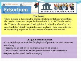 Edsortium
                                  The Cons:
•Their method is based on the premise that students know everything
the need to know to score perfectly on the SAT and ACT by the end of
the 8th grade. (In my professional opinion, I think that should be the
case, but I don’t think that it is for most students I have encountered.)
•It seems fairly expensive for the amount of instruction received



                         Unique Bonus Features:
•Class recordings are available for playback if you miss or need to review
something.
•There is also an option for traditional in-person lessons
•The teacher of the online and in-person lessons seems extremely
eloquent, well-trained, and encouraging
 