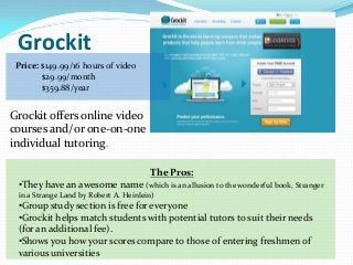 Grockit
 Price: $149.99/16 hours of video
        $29.99/month
        $359.88/year


Grockit offers online video
courses and/or one-on-one
individual tutoring.

                                       The Pros:
 •They have an awesome name (which is an allusion to the wonderful book, Stranger
 in a Strange Land by Robert A. Heinlein)
 •Group study section is free for everyone
 •Grockit helps match students with potential tutors to suit their needs
 (for an additional fee).
 •Shows you how your scores compare to those of entering freshmen of
 various universities
 